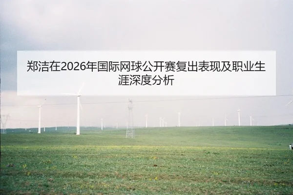 郑洁在2026年国际网球公开赛复出表现及职业生涯深度分析