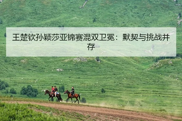 王楚钦孙颖莎亚锦赛混双卫冕：默契与挑战并存