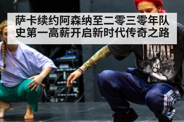 萨卡续约阿森纳至二零三零年队史第一高薪开启新时代传奇之路