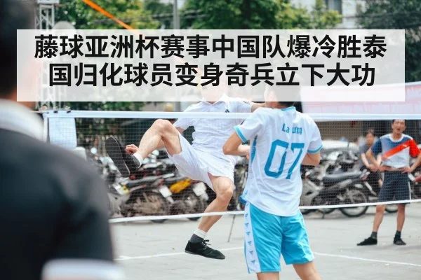 藤球亚洲杯赛事中国队爆冷胜泰国归化球员变身奇兵立下大功